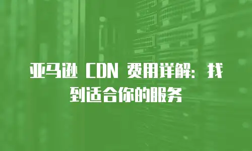 亚马逊 CDN 费用详解：找到适合你的服务