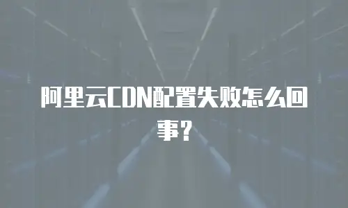 阿里云CDN配置失败怎么回事？