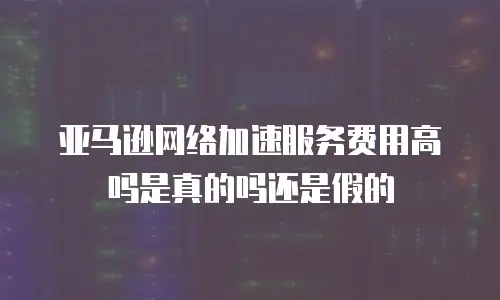 亚马逊网络加速服务费用高吗是真的吗还是假的