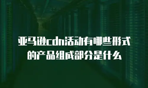 亚马逊cdn活动有哪些形式的产品组成部分是什么