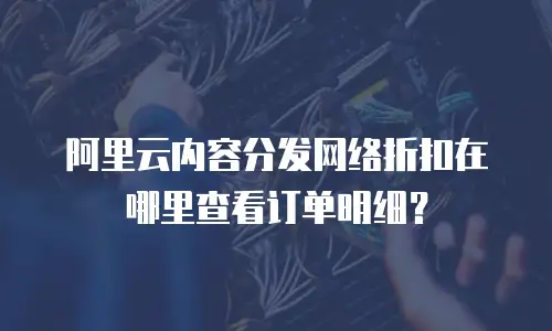 阿里云内容分发网络折扣在哪里查看订单明细？