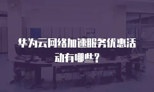 华为云网络加速服务优惠活动有哪些?