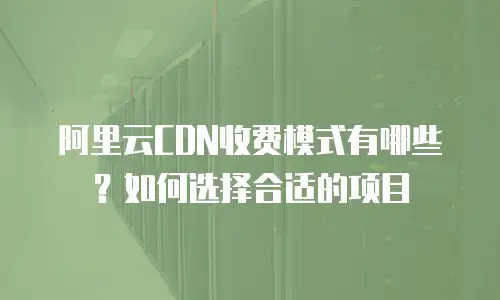 阿里云CDN收费模式有哪些？如何选择合适的项目