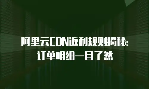 阿里云CDN返利规则揭秘：订单明细一目了然