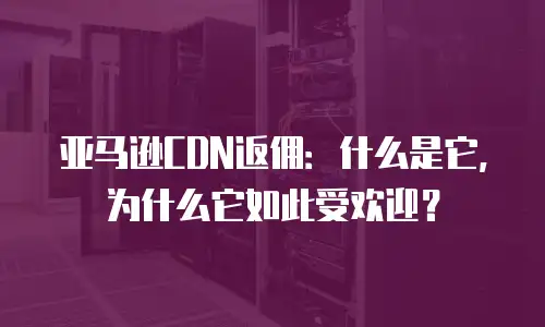亚马逊CDN返佣：什么是它，为什么它如此受欢迎？