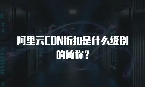 阿里云CDN折扣是什么级别的简称？