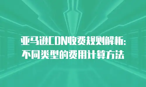 亚马逊CDN收费规则解析：不同类型的费用计算方法