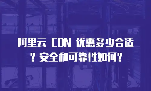 阿里云 CDN 优惠多少合适？安全和可靠性如何？