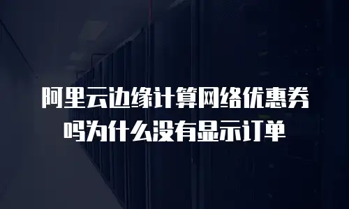 阿里云边缘计算网络优惠券吗为什么没有显示订单