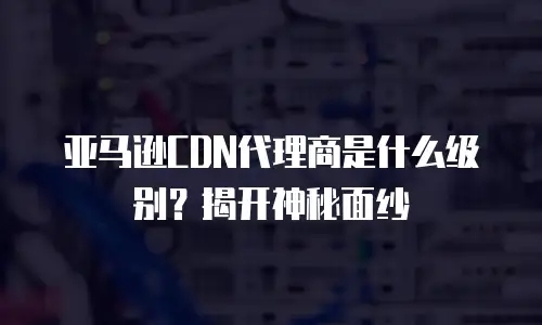 亚马逊CDN代理商是什么级别？揭开神秘面纱