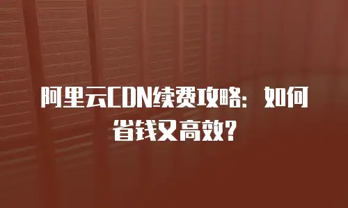 阿里云CDN续费攻略：如何省钱又高效？