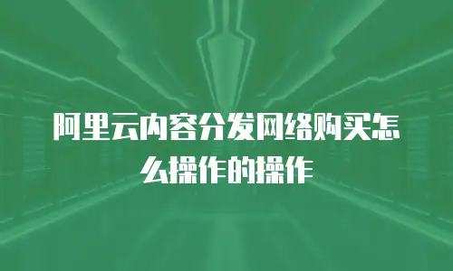 阿里云内容分发网络购买怎么操作的操作