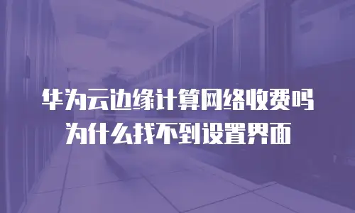 华为云边缘计算网络收费吗为什么找不到设置界面