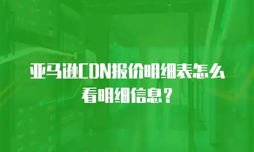 亚马逊CDN报价明细表怎么看明细信息？