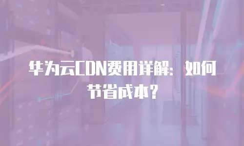 华为云CDN费用详解：如何节省成本？
