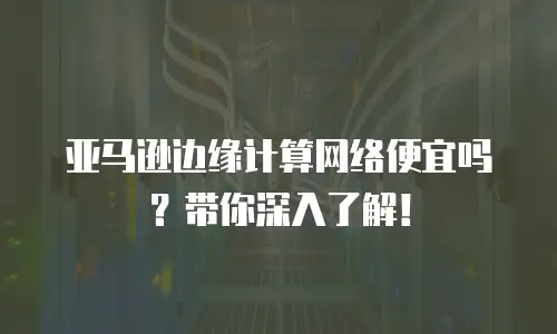 亚马逊边缘计算网络便宜吗？带你深入了解！