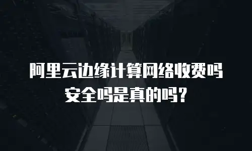 阿里云边缘计算网络收费吗安全吗是真的吗？