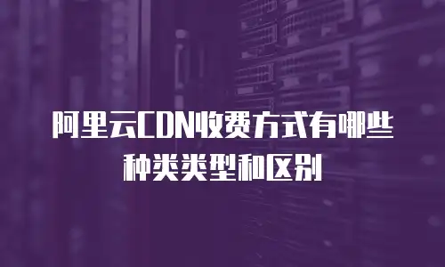 阿里云CDN收费方式有哪些种类类型和区别