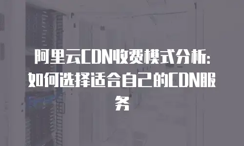阿里云CDN收费模式分析：如何选择适合自己的CDN服务