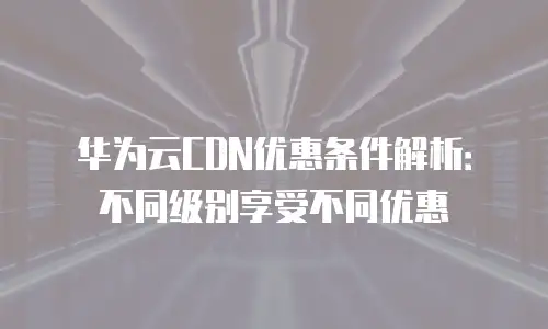 华为云CDN优惠条件解析：不同级别享受不同优惠