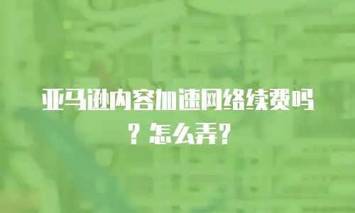 亚马逊内容加速网络续费吗？怎么弄？