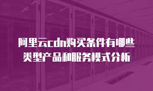 阿里云cdn购买条件有哪些类型产品和服务模式分析