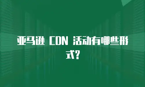 亚马逊 CDN 活动有哪些形式?