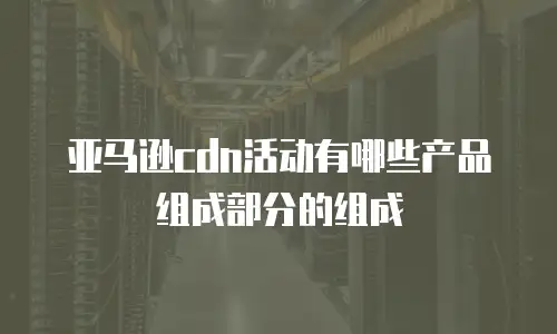 亚马逊cdn活动有哪些产品组成部分的组成