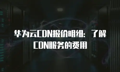 华为云CDN报价明细：了解CDN服务的费用