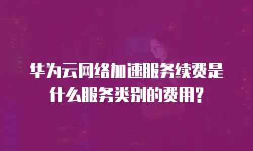 华为云网络加速服务续费是什么服务类别的费用?