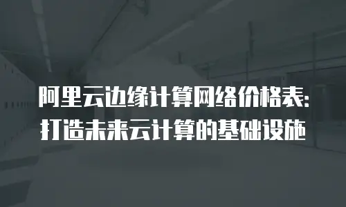 阿里云边缘计算网络价格表：打造未来云计算的基础设施