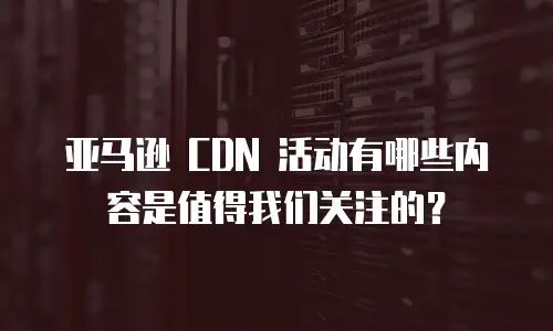 亚马逊 CDN 活动有哪些内容是值得我们关注的？