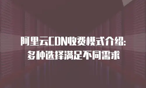 阿里云CDN收费模式介绍：多种选择满足不同需求