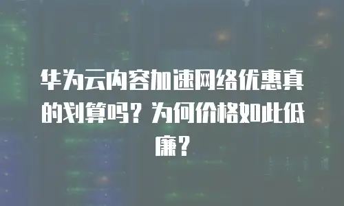 华为云内容加速网络优惠真的划算吗？为何价格如此低廉？