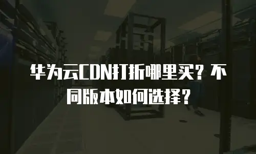 华为云CDN打折哪里买？不同版本如何选择？