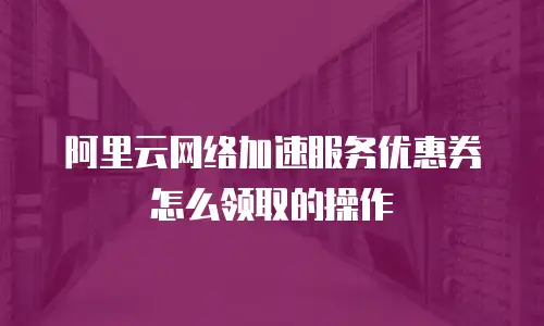 阿里云网络加速服务优惠券怎么领取的操作