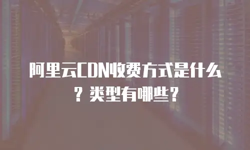 阿里云CDN收费方式是什么？类型有哪些？