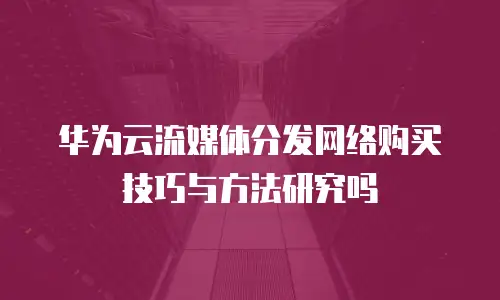 华为云流媒体分发网络购买技巧与方法研究吗
