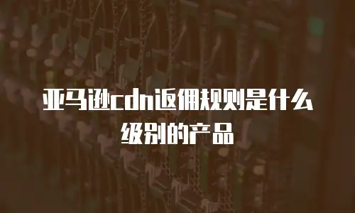 亚马逊cdn返佣规则是什么级别的产品