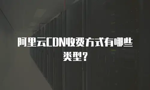 阿里云CDN收费方式有哪些类型？