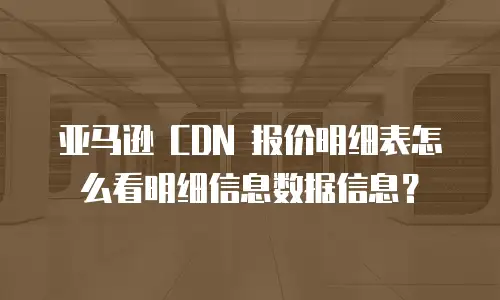 亚马逊 CDN 报价明细表怎么看明细信息数据信息？