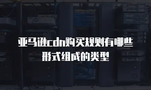 亚马逊cdn购买规则有哪些形式组成的类型