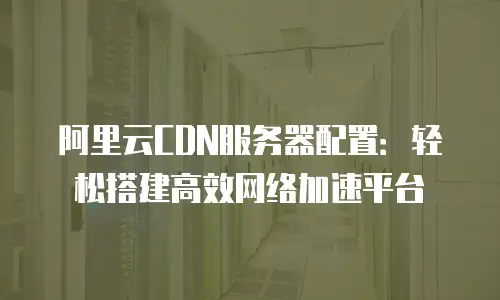 阿里云CDN服务器配置：轻松搭建高效网络加速平台