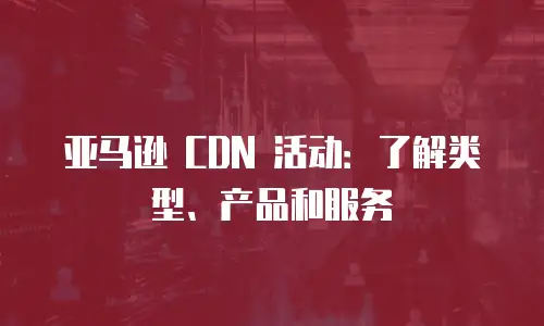 亚马逊 CDN 活动：了解类型、产品和服务