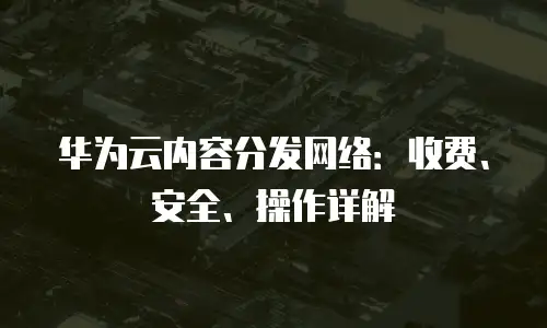 华为云内容分发网络：收费、安全、操作详解