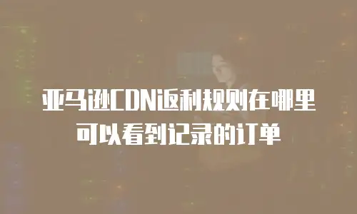 亚马逊CDN返利规则在哪里可以看到记录的订单