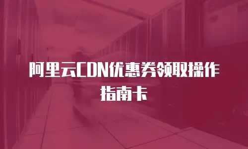 阿里云CDN优惠券领取操作指南卡