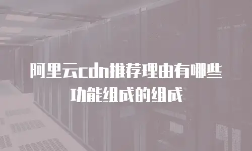 阿里云cdn推荐理由有哪些功能组成的组成