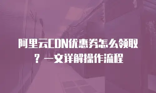 阿里云CDN优惠券怎么领取？一文详解操作流程