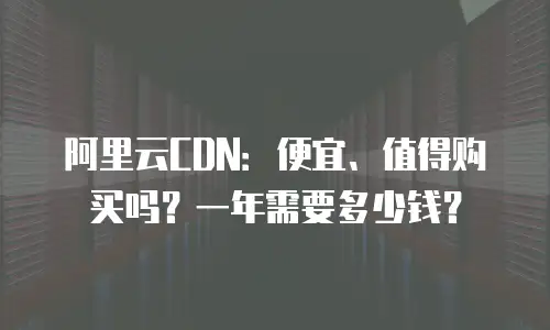 阿里云CDN：便宜、值得购买吗？一年需要多少钱？